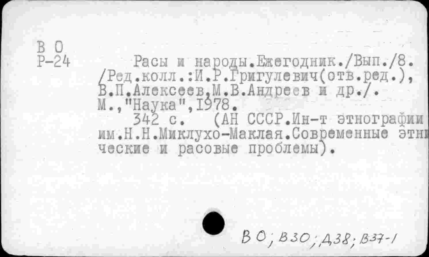 ﻿в о
Р-24
Расы и народы.Ежегодник./Вып./8. /Рид.колл.:И.Р.Григулев1ч(отв.ред.), В.П.Алексеев.М.В.Андреев и др./. М.,"Наука”,1978.
342 с. (АН СССР.Ин-т этнографии им.Н.Н.Миклухо-Маклая.Современные этн ческие и расовые проблемы;.
Е> О у ЗЗО;ДЗ£; з-з]-/